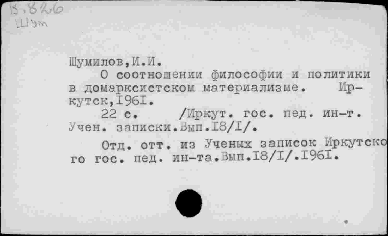 ﻿„и
Шумилов,И.И.
О соотношении философии и политики в домарксистском материализме. Иркутск, 1961.
22 с. /Иркут, гос. пед. ин-т.
Учен, записки.Вып.18/1/.
Отд. отт. из Ученых записок И го гос. пед. ин-та.Вып.18/1/.1961